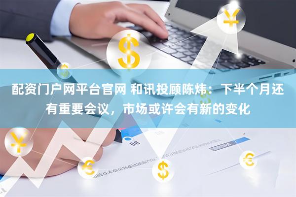 配资门户网平台官网 和讯投顾陈炜：下半个月还有重要会议，市场或许会有新的变化