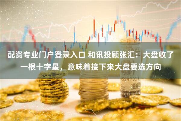 配资专业门户登录入口 和讯投顾张汇：大盘收了一根十字星，意味着接下来大盘要选方向