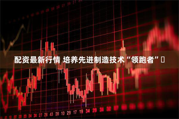 配资最新行情 培养先进制造技术“领跑者”​
