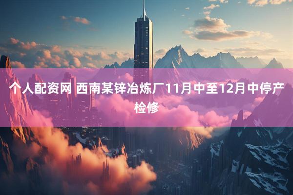 个人配资网 西南某锌冶炼厂11月中至12月中停产检修