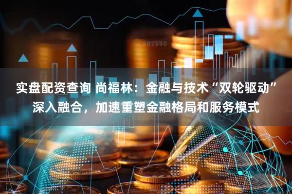 实盘配资查询 尚福林：金融与技术“双轮驱动”深入融合，加速重塑金融格局和服务模式
