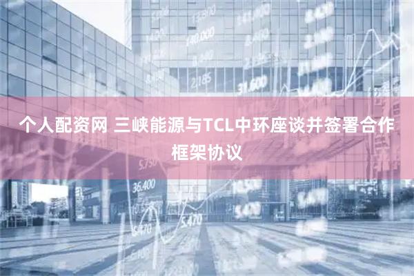 个人配资网 三峡能源与TCL中环座谈并签署合作框架协议
