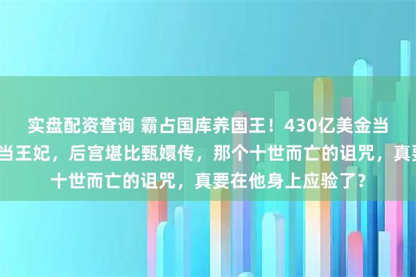 实盘配资查询 霸占国库养国王！430亿美金当零花钱，脱衣舞女当王妃，后宫堪比甄嬛传，那个十世而亡的诅咒，真要在他身上应验了？