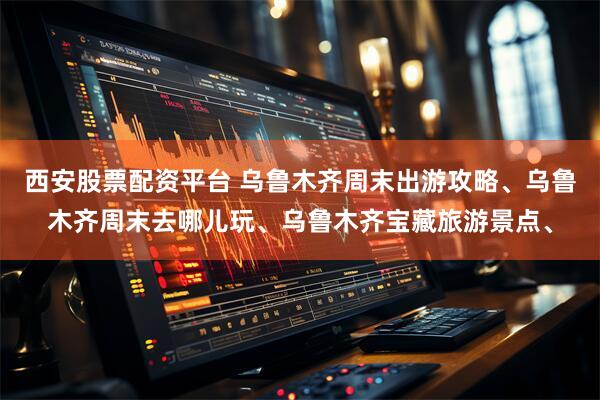 西安股票配资平台 乌鲁木齐周末出游攻略、乌鲁木齐周末去哪儿玩、乌鲁木齐宝藏旅游景点、