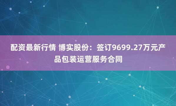 配资最新行情 博实股份：签订9699.27万元产品包装运营服务合同
