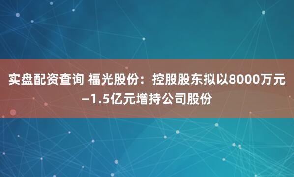 实盘配资查询 福光股份：控股股东拟以8000万元—1.5亿元增持公司股份
