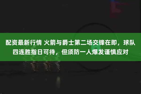 配资最新行情 火箭与爵士第二场交锋在即，球队四连胜指日可待，但须防一人爆发谨慎应对